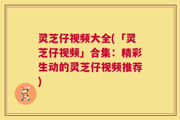 灵芝仔视频大全(「灵芝仔视频」合集：精彩生动的灵芝仔视频推荐)  第1张