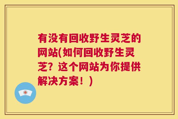 有没有回收野生灵芝的网站(如何回收野生灵芝?这个网站为你提供解决方案!) 第1张 有没有回收野生灵芝的网站(如何回收野生灵芝?这个网站为你提供解决方案!) 第1张