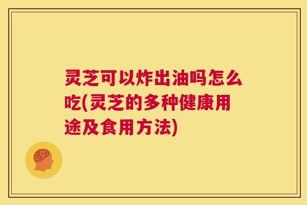 灵芝可以炸出油吗怎么吃(灵芝的多种健康用途及食用方法) 第1张 灵芝可以炸出油吗怎么吃(灵芝的多种健康用途及食用方法) 第1张