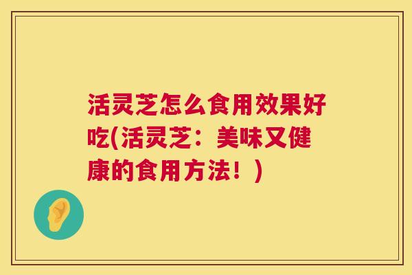 活灵芝怎么食用效果好吃(活灵芝：美味又健康的食用方法！)  第1张