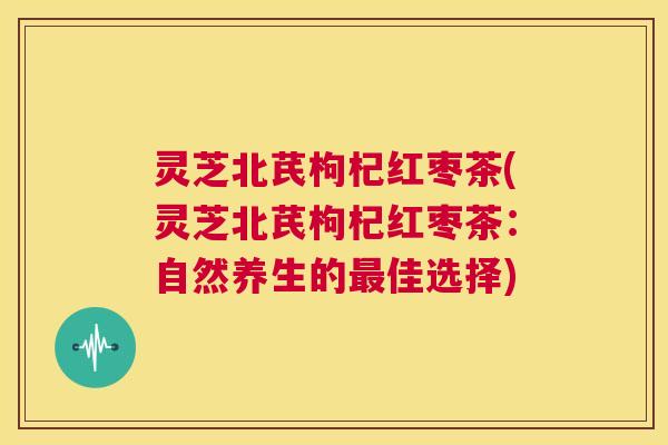 灵芝北芪枸杞红枣茶(灵芝北芪枸杞红枣茶：自然养生的最佳选择)  第1张