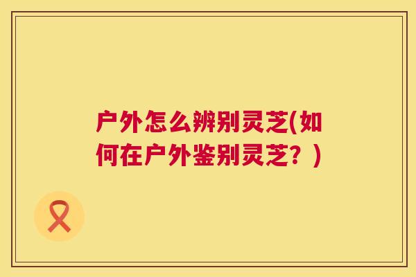 户外怎么辨别灵芝(如何在户外鉴别灵芝?) 第1张 户外怎么辨别灵芝(如何在户外鉴别灵芝?) 第1张