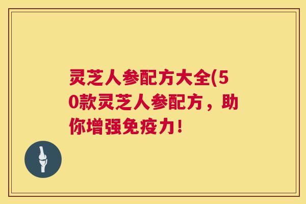 灵芝人参配方大全(50款灵芝人参配方,助你增强免疫力! 第1张 灵芝人参配方大全(50款灵芝人参配方,助你增强免疫力! 第1张