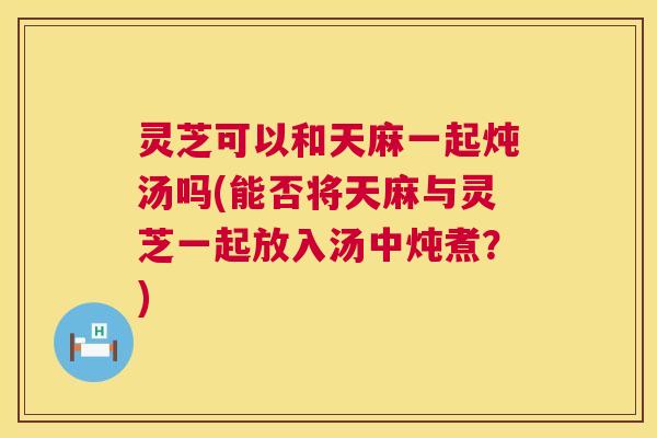 灵芝可以和天麻一起炖汤吗(能否将天麻与灵芝一起放入汤中炖煮?) 第1张 灵芝可以和天麻一起炖汤吗(能否将天麻与灵芝一起放入汤中炖煮?) 第1张