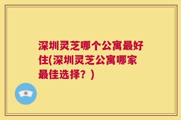 深圳灵芝哪个公寓最好住(深圳灵芝公寓哪家最佳选择？)  第1张