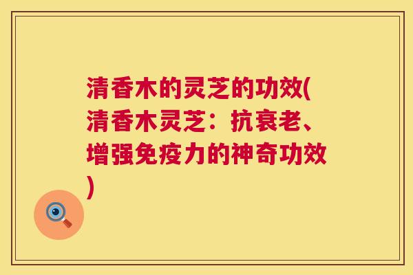 清香木的灵芝的功效(清香木灵芝:抗衰老、增强免疫力的神奇功效) 第1张 清香木的灵芝的功效(清香木灵芝:抗衰老、增强免疫力的神奇功效) 第1张