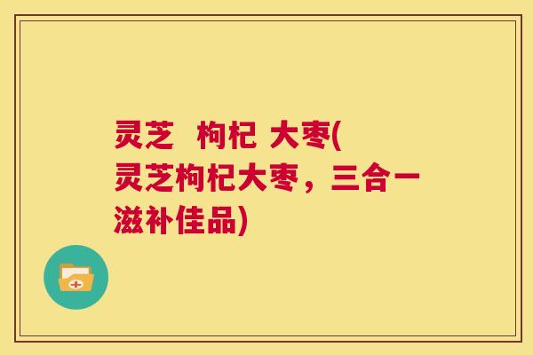 灵芝 枸杞 大枣(灵芝枸杞大枣,三合一滋补佳品) 第1张 灵芝 枸杞 大枣(灵芝枸杞大枣,三合一滋补佳品) 第1张