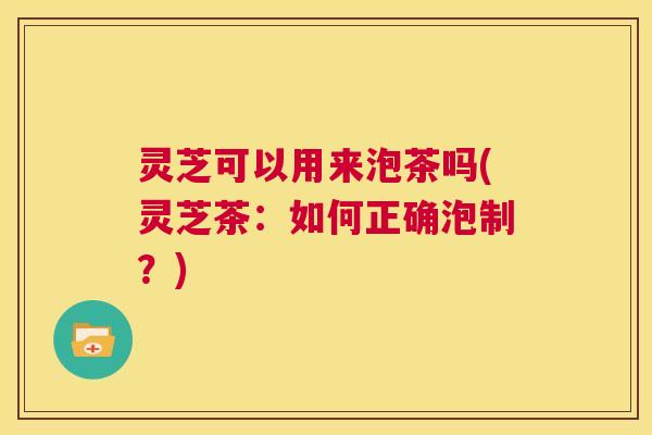 灵芝可以用来泡茶吗(灵芝茶:如何正确泡制?) 第1张 灵芝可以用来泡茶吗(灵芝茶:如何正确泡制?) 第1张