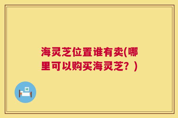 海灵芝位置谁有卖(哪里可以购买海灵芝?) 第1张 海灵芝位置谁有卖(哪里可以购买海灵芝?) 第1张