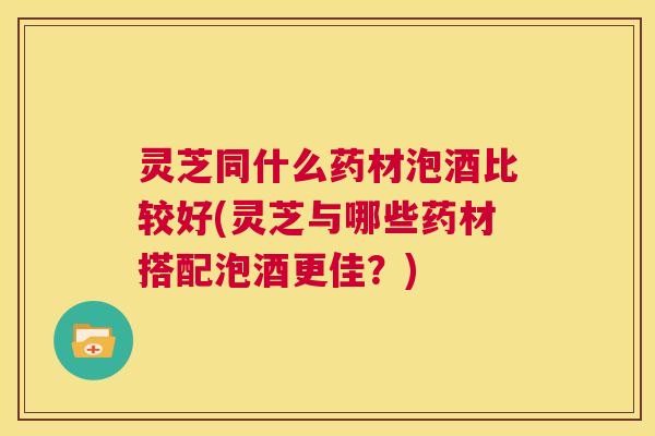 灵芝同什么药材泡酒比较好(灵芝与哪些药材搭配泡酒更佳?) 第1张 灵芝同什么药材泡酒比较好(灵芝与哪些药材搭配泡酒更佳?) 第1张