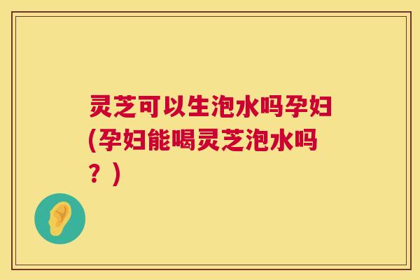 灵芝可以生泡水吗孕妇(孕妇能喝灵芝泡水吗?) 第1张 灵芝可以生泡水吗孕妇(孕妇能喝灵芝泡水吗?) 第1张
