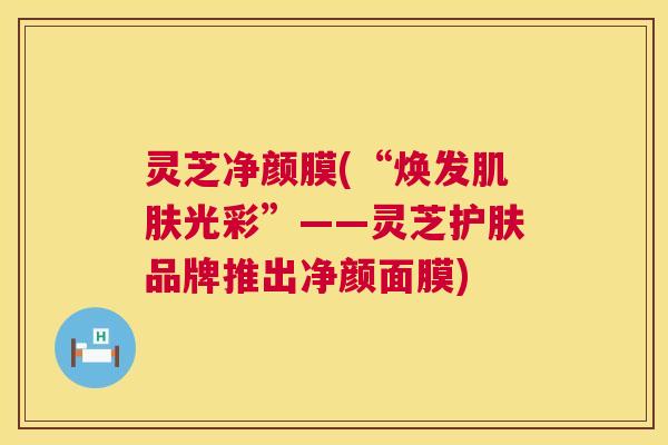 灵芝净颜膜(“焕发肌肤光彩”——灵芝护肤品牌推出净颜面膜) 第1张 灵芝净颜膜(“焕发肌肤光彩”——灵芝护肤品牌推出净颜面膜) 第1张