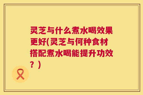灵芝与什么煮水喝效果更好(灵芝与何种食材搭配煮水喝能提升功效？)  第1张
