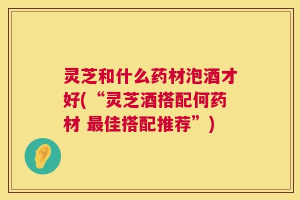 灵芝和什么药材泡酒才好(“灵芝酒搭配何药材 最佳搭配推荐”)  第1张