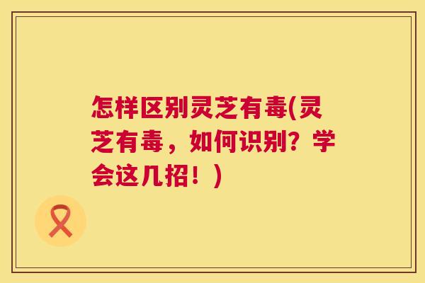 怎样区别灵芝有毒(灵芝有毒，如何识别？学会这几招！)  第1张