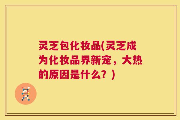 灵芝包化妆品(灵芝成为化妆品界新宠，大热的原因是什么？)  第1张