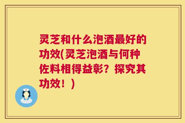 灵芝和什么泡酒最好的功效(灵芝泡酒与何种佐料相得益彰？探究其功效！)  第1张