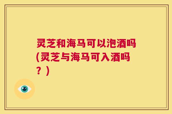 灵芝和海马可以泡酒吗(灵芝与海马可入酒吗？)  第1张