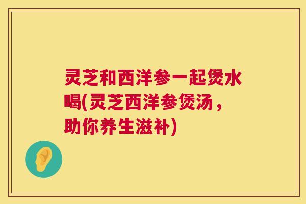 灵芝和西洋参一起煲水喝(灵芝西洋参煲汤,助你养生滋补) 第1张 灵芝和西洋参一起煲水喝(灵芝西洋参煲汤,助你养生滋补) 第1张