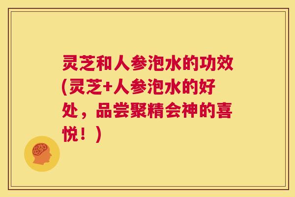 灵芝和人参泡水的功效(灵芝+人参泡水的好处，品尝聚精会神的喜悦！)  第1张