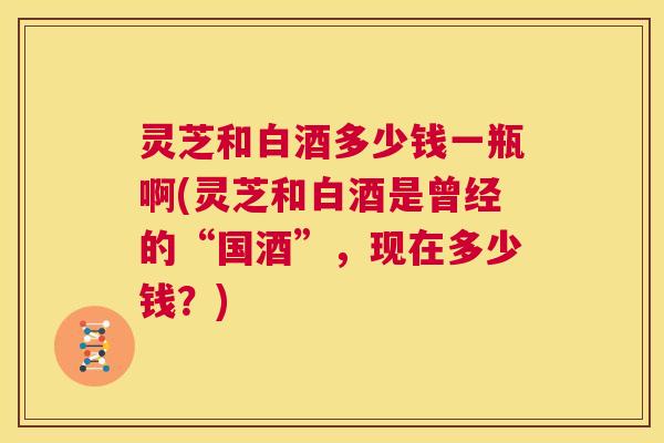 灵芝和白酒多少钱一瓶啊(灵芝和白酒是曾经的“国酒”，现在多少钱？)  第1张