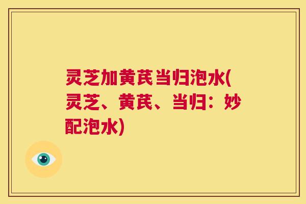 灵芝加黄芪当归泡水(灵芝、黄芪、当归：妙配泡水)  第1张