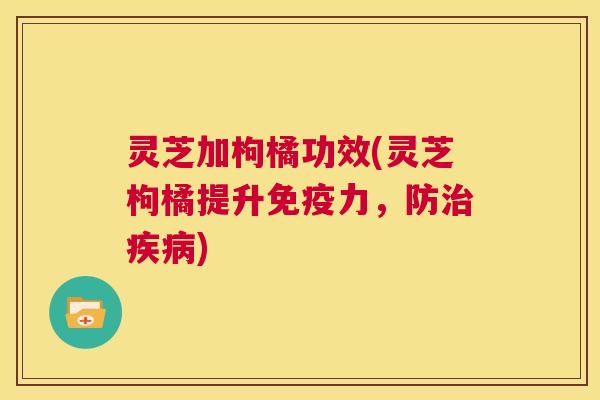 灵芝加枸橘功效(灵芝枸橘提升免疫力,防治疾病) 第1张 灵芝加枸橘功效(灵芝枸橘提升免疫力,防治疾病) 第1张