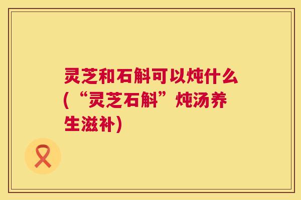 灵芝和石斛可以炖什么(“灵芝石斛”炖汤养生滋补)  第1张