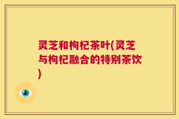 灵芝和枸杞茶叶(灵芝与枸杞融合的特别茶饮)  第1张