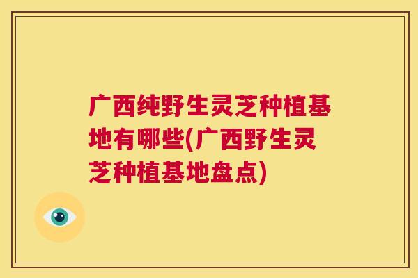 广西纯野生灵芝种植基地有哪些(广西野生灵芝种植基地盘点) 第1张 广西纯野生灵芝种植基地有哪些(广西野生灵芝种植基地盘点) 第1张
