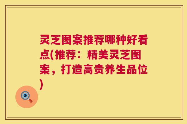 灵芝图案推荐哪种好看点(推荐:精美灵芝图案,打造高贵养生品位) 第1张 灵芝图案推荐哪种好看点(推荐:精美灵芝图案,打造高贵养生品位) 第1张