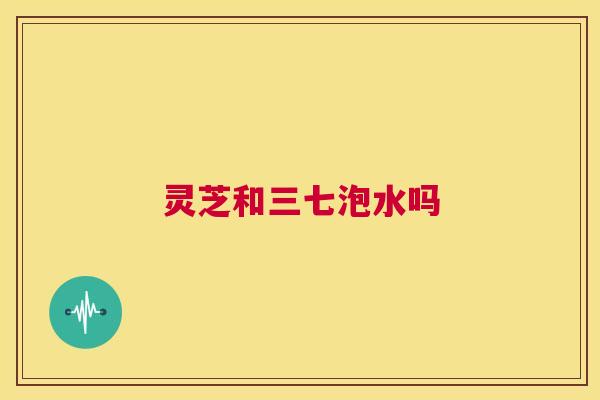 灵芝和三七泡水吗 第1张 灵芝和三七泡水吗 第1张