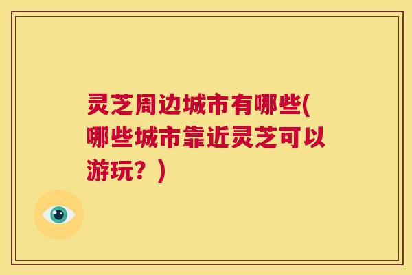 灵芝周边城市有哪些(哪些城市靠近灵芝可以游玩?) 第1张 灵芝周边城市有哪些(哪些城市靠近灵芝可以游玩?) 第1张