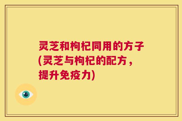 灵芝和枸杞同用的方子(灵芝与枸杞的配方,提升免疫力) 第1张 灵芝和枸杞同用的方子(灵芝与枸杞的配方,提升免疫力) 第1张