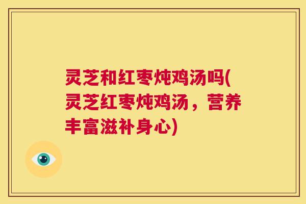 灵芝和红枣炖鸡汤吗(灵芝红枣炖鸡汤,营养丰富滋补身心) 第1张 灵芝和红枣炖鸡汤吗(灵芝红枣炖鸡汤,营养丰富滋补身心) 第1张