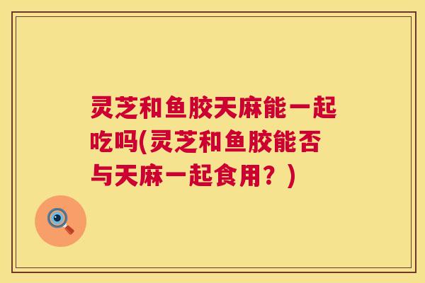 灵芝和鱼胶天麻能一起吃吗(灵芝和鱼胶能否与天麻一起食用？)  第1张