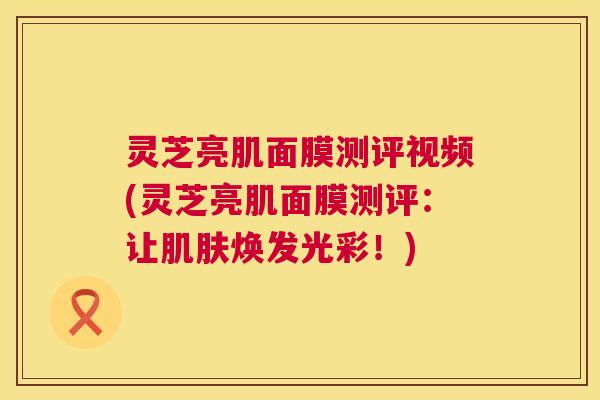 灵芝亮肌面膜测评视频(灵芝亮肌面膜测评:让肌肤焕发光彩!) 第1张 灵芝亮肌面膜测评视频(灵芝亮肌面膜测评:让肌肤焕发光彩!) 第1张