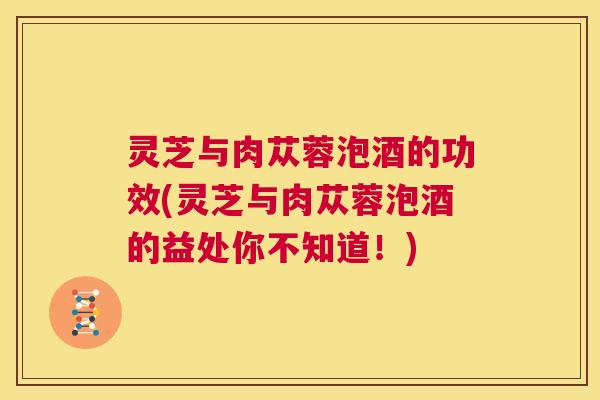 灵芝与肉苁蓉泡酒的功效(灵芝与肉苁蓉泡酒的益处你不知道!) 第1张 灵芝与肉苁蓉泡酒的功效(灵芝与肉苁蓉泡酒的益处你不知道!) 第1张