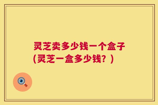 灵芝卖多少钱一个盒子(灵芝一盒多少钱?) 第1张 灵芝卖多少钱一个盒子(灵芝一盒多少钱?) 第1张