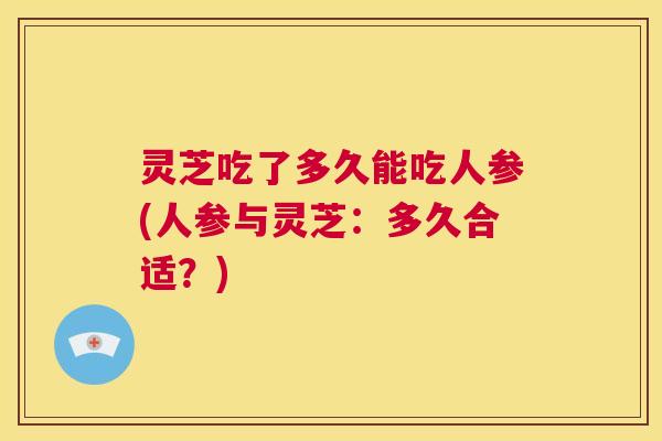 灵芝吃了多久能吃人参(人参与灵芝:多久合适?) 第1张 灵芝吃了多久能吃人参(人参与灵芝:多久合适?) 第1张