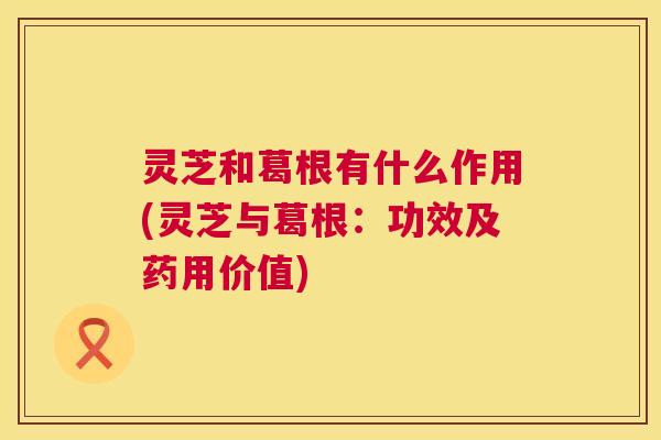 灵芝和葛根有什么作用(灵芝与葛根:功效及药用价值) 第1张 灵芝和葛根有什么作用(灵芝与葛根:功效及药用价值) 第1张