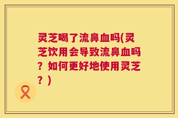 灵芝喝了流鼻血吗(灵芝饮用会导致流鼻血吗?如何更好地使用灵芝?) 第1张 灵芝喝了流鼻血吗(灵芝饮用会导致流鼻血吗?如何更好地使用灵芝?) 第1张