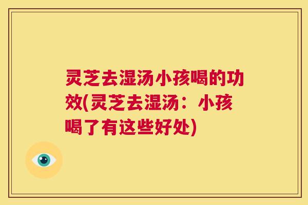 灵芝去湿汤小孩喝的功效(灵芝去湿汤：小孩喝了有这些好处)  第1张