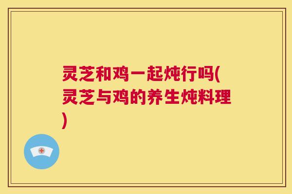 灵芝和鸡一起炖行吗(灵芝与鸡的养生炖料理)  第1张