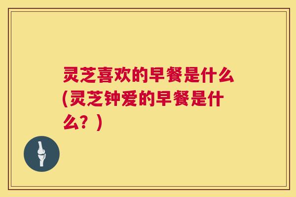 灵芝喜欢的早餐是什么(灵芝钟爱的早餐是什么?) 第1张 灵芝喜欢的早餐是什么(灵芝钟爱的早餐是什么?) 第1张