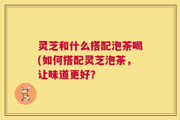 灵芝和什么搭配泡茶喝(如何搭配灵芝泡茶,让味道更好? 第1张 灵芝和什么搭配泡茶喝(如何搭配灵芝泡茶,让味道更好? 第1张