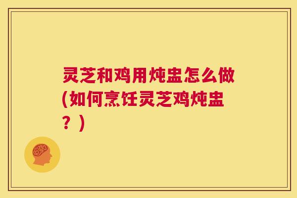 灵芝和鸡用炖盅怎么做(如何烹饪灵芝鸡炖盅?) 第1张 灵芝和鸡用炖盅怎么做(如何烹饪灵芝鸡炖盅?) 第1张