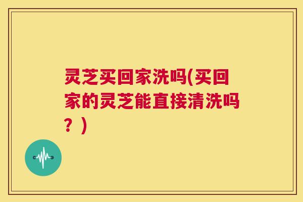 灵芝买回家洗吗(买回家的灵芝能直接清洗吗?) 第1张 灵芝买回家洗吗(买回家的灵芝能直接清洗吗?) 第1张