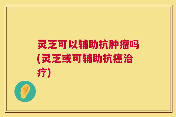 灵芝可以辅助抗肿瘤吗(灵芝或可辅助抗癌治疗) 第1张 灵芝可以辅助抗肿瘤吗(灵芝或可辅助抗癌治疗) 第1张