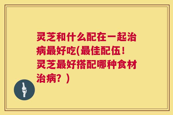 灵芝和什么配在一起治病最好吃(最佳配伍！灵芝最好搭配哪种食材治病？)  第1张